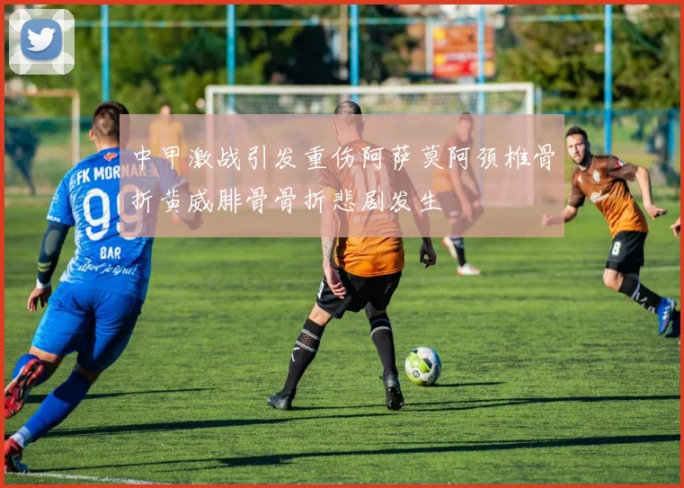 中甲激战引发重伤阿萨莫阿颈椎骨折黄威腓骨骨折悲剧发生