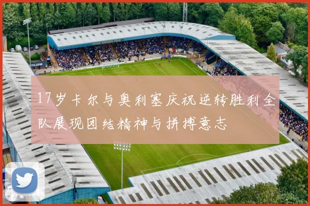 17岁卡尔与奥利塞庆祝逆转胜利全队展现团结精神与拼搏意志