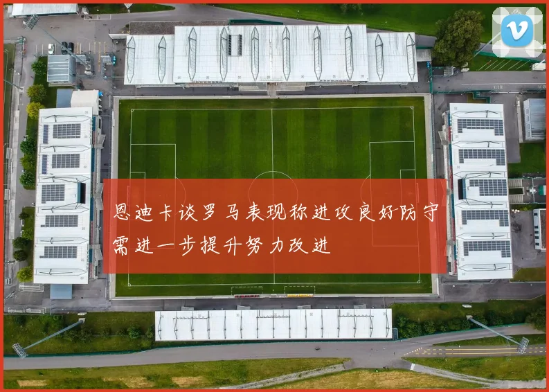 恩迪卡谈罗马表现称进攻良好防守需进一步提升努力改进