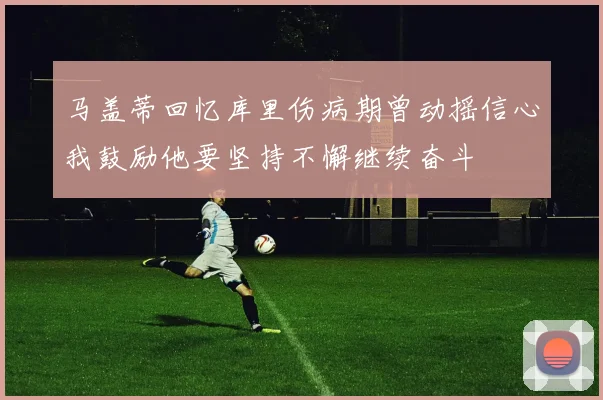 马盖蒂回忆库里伤病期曾动摇信心我鼓励他要坚持不懈继续奋斗