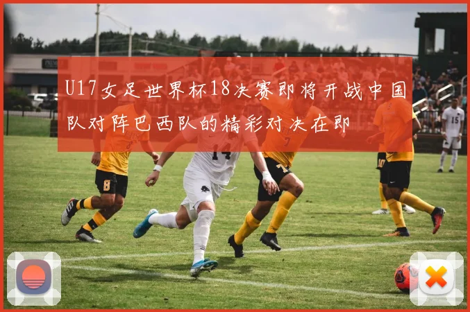 U17女足世界杯18决赛即将开战中国队对阵巴西队的精彩对决在即