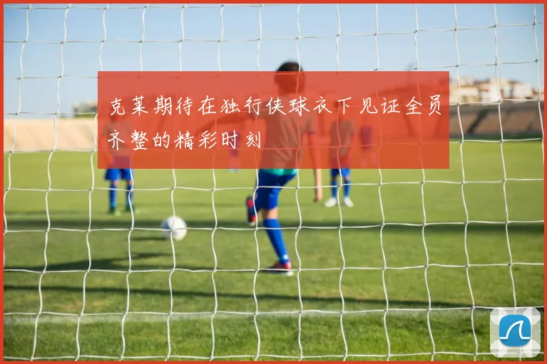 克莱期待在独行侠球衣下见证全员齐整的精彩时刻