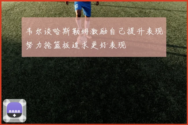 韦尔谈哈斯勒姆激励自己提升表现努力抢篮板追求更好表现