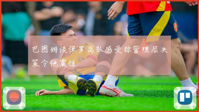 巴图姆谈保罗离队感受称管理层决策令他震惊