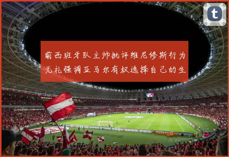 前西班牙队主帅批评维尼修斯行为无礼强调亚马尔有权选择自己的生活方式