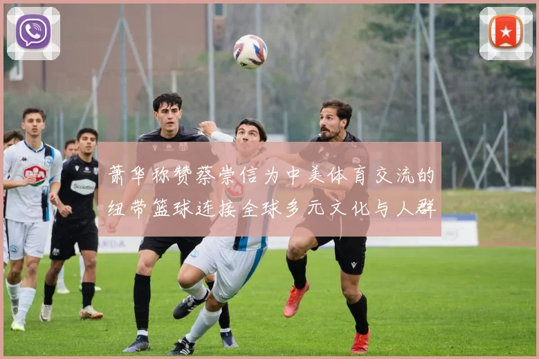 萧华称赞蔡崇信为中美体育交流的纽带篮球连接全球多元文化与人群