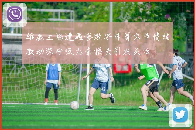 雄鹿主场遭遇惨败字母哥末节情绪激动深呼吸无奈摇头引发关注