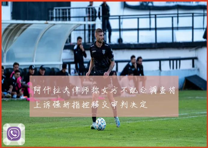 阿什拉夫律师称女方不配合调查将上诉强奸指控移交审判决定