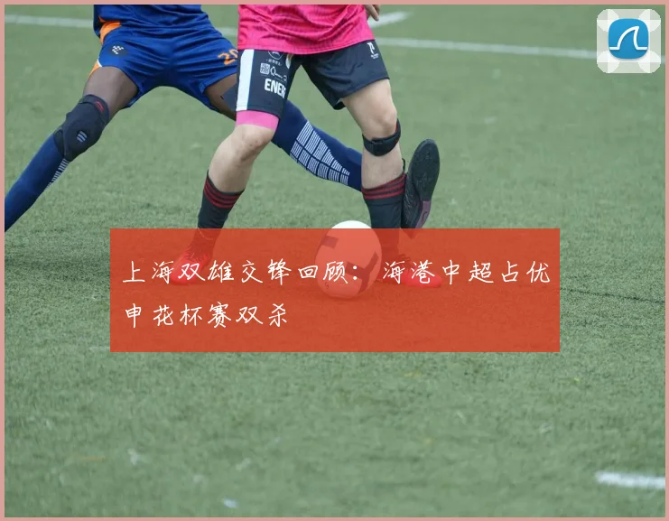 上海双雄交锋回顾：海港中超占优申花杯赛双杀