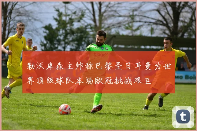 勒沃库森主帅称巴黎圣日耳曼为世界顶级球队本场欧冠挑战艰巨
