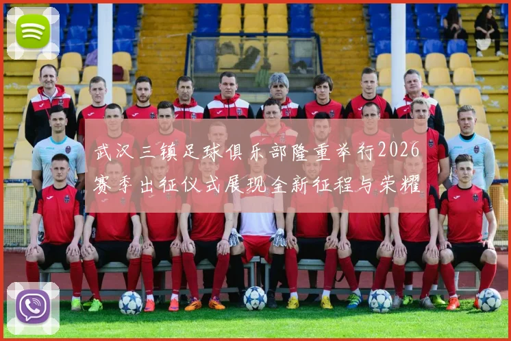 武汉三镇足球俱乐部隆重举行2026赛季出征仪式展现全新征程与荣耀追求