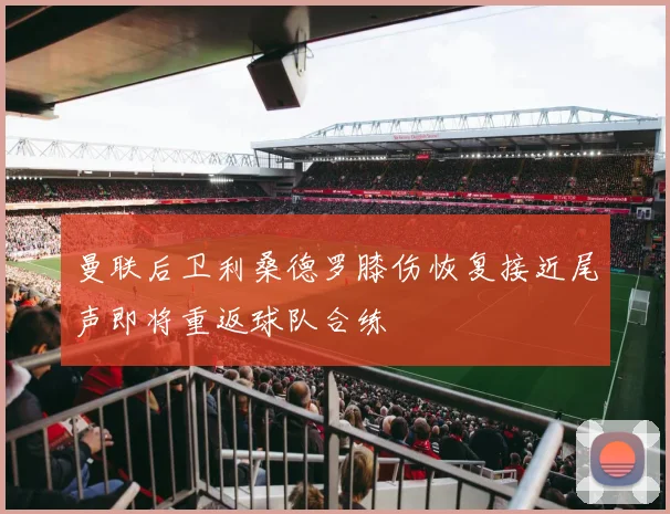 曼联后卫利桑德罗膝伤恢复接近尾声即将重返球队合练
