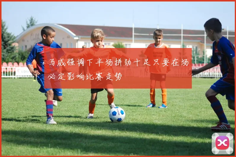 马威强调下半场拼劲十足只要在场必定影响比赛走势