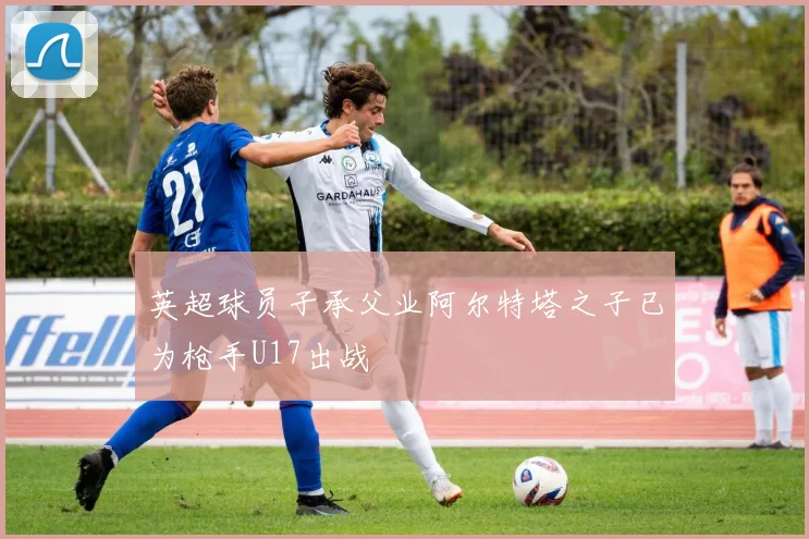 英超球员子承父业阿尔特塔之子已为枪手U17出战