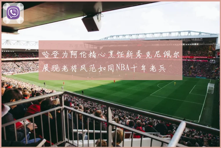 哈登为阿伦精心烹饪新秀克尼佩尔展现老将风范如同NBA十年老兵