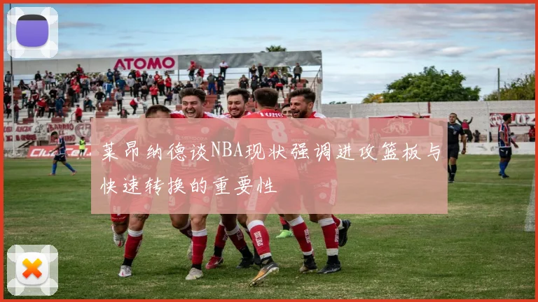 莱昂纳德谈NBA现状强调进攻篮板与快速转换的重要性