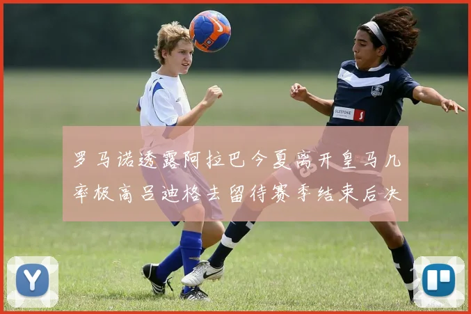 罗马诺透露阿拉巴今夏离开皇马几率极高吕迪格去留待赛季结束后决定