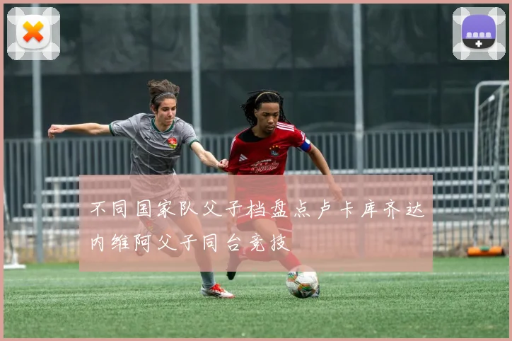不同国家队父子档盘点卢卡库齐达内维阿父子同台竞技