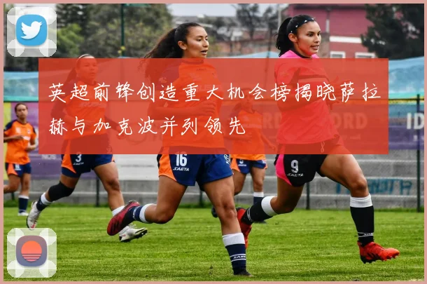 英超前锋创造重大机会榜揭晓萨拉赫与加克波并列领先