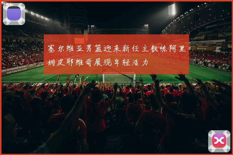 塞尔维亚男篮迎来新任主教练阿里姆皮耶维奇展现年轻活力