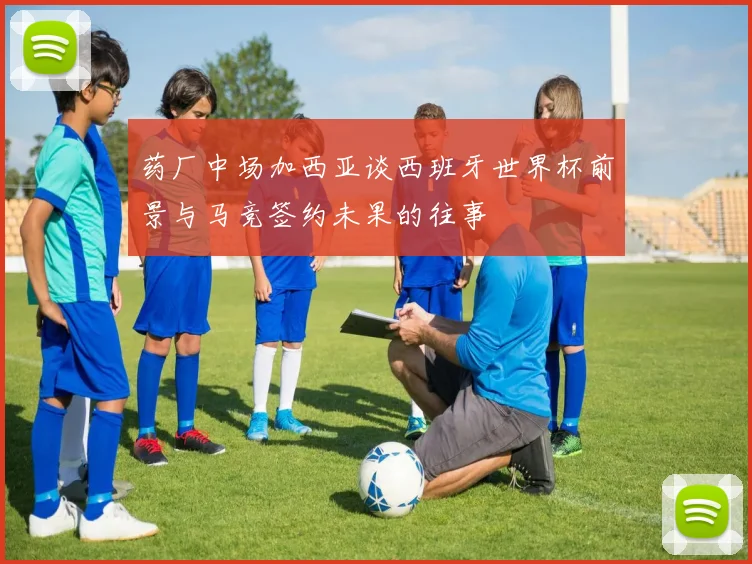 药厂中场加西亚谈西班牙世界杯前景与马竞签约未果的往事