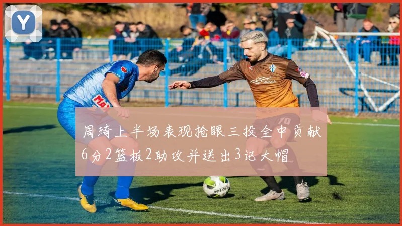 周琦上半场表现抢眼三投全中贡献6分2篮板2助攻并送出3记大帽