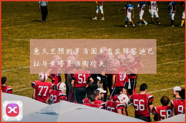 意天空预测罗马国米首发阵容迪巴拉与劳塔罗领衔对决