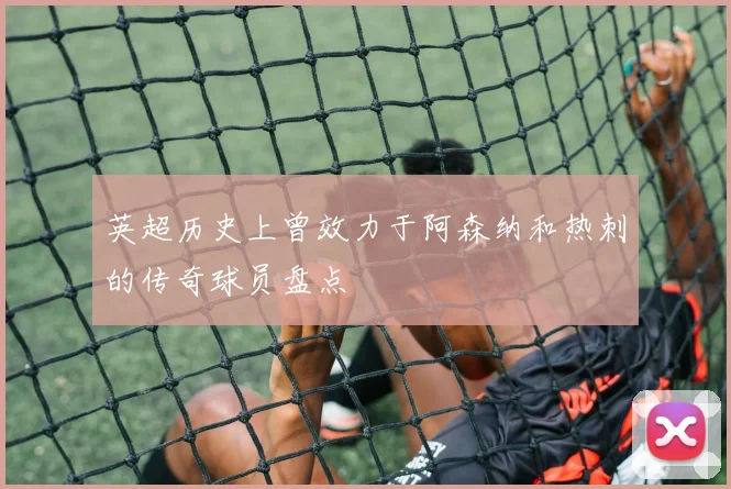 英超历史上曾效力于阿森纳和热刺的传奇球员盘点
