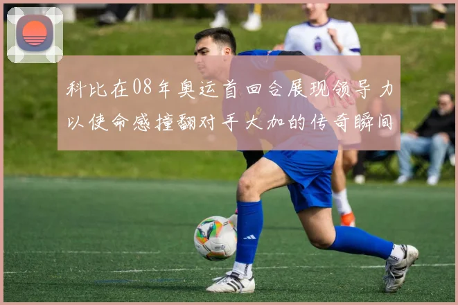 科比在08年奥运首回合展现领导力以使命感撞翻对手大加的传奇瞬间