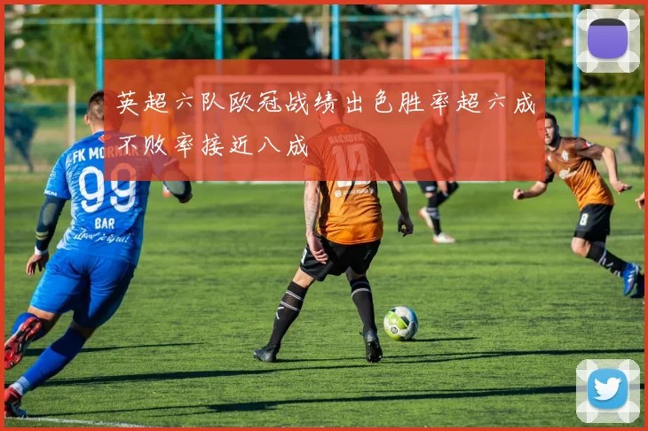 英超六队欧冠战绩出色胜率超六成不败率接近八成